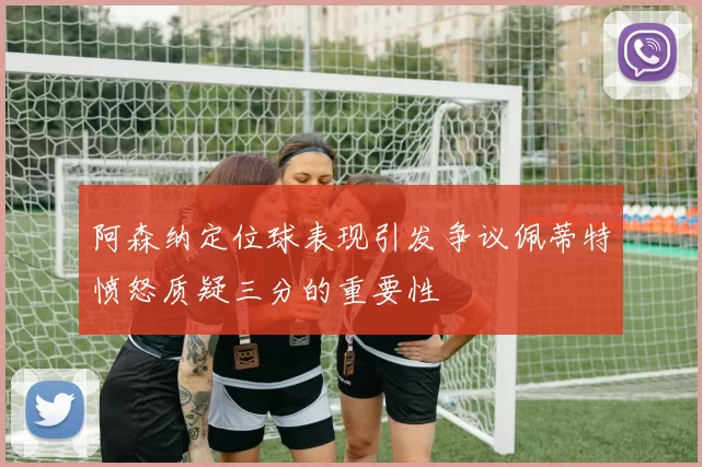 阿森纳定位球表现引发争议佩蒂特愤怒质疑三分的重要性