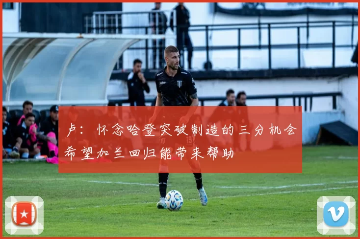 卢：怀念哈登突破制造的三分机会希望加兰回归能带来帮助