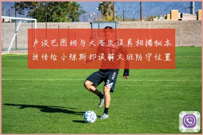卢谈巴图姆与大洛失误真相揭秘本该传给小琼斯却误解文班防守位置