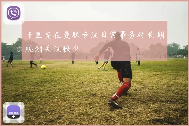 卡里克在曼联专注日常事务对长期规划关注较少