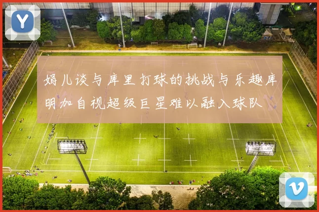 娟儿谈与库里打球的挑战与乐趣库明加自视超级巨星难以融入球队