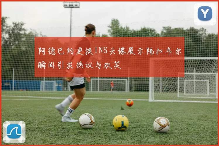 阿德巴约更换INS头像展示隔扣韦尔瞬间引发热议与欢笑