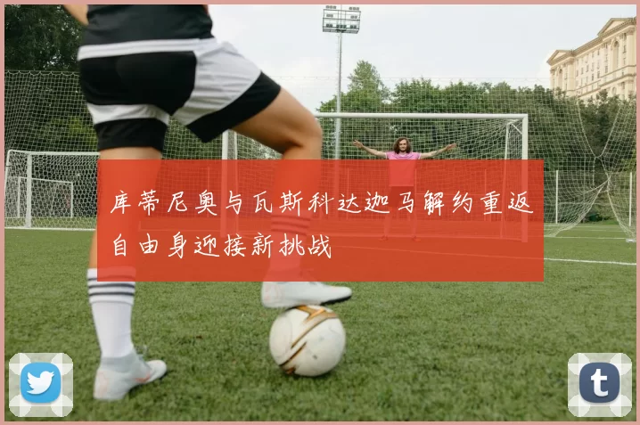 库蒂尼奥与瓦斯科达迦马解约重返自由身迎接新挑战