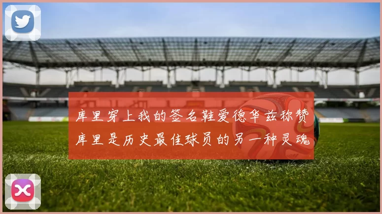 库里穿上我的签名鞋爱德华兹称赞库里是历史最佳球员的另一种灵魂
