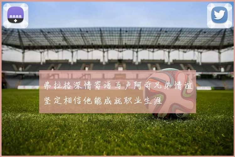 弗拉格深情寄语马卢阿奇兄弟情谊坚定相信他能成就职业生涯