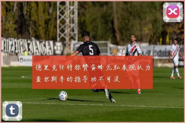 德里克怀特称赞黄蜂无私表现认为查尔斯李的指导功不可没