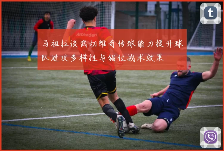 马祖拉谈武切维奇传球能力提升球队进攻多样性与错位战术效果