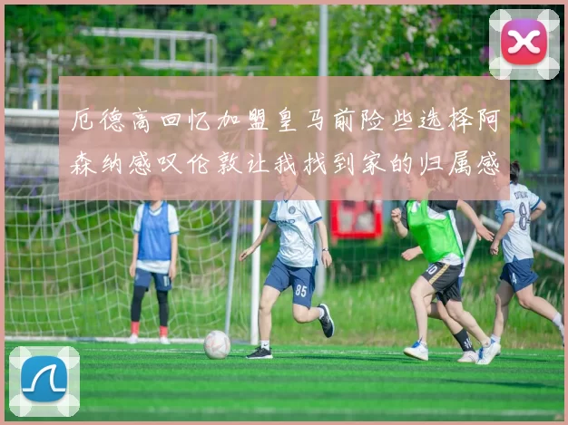 厄德高回忆加盟皇马前险些选择阿森纳感叹伦敦让我找到家的归属感