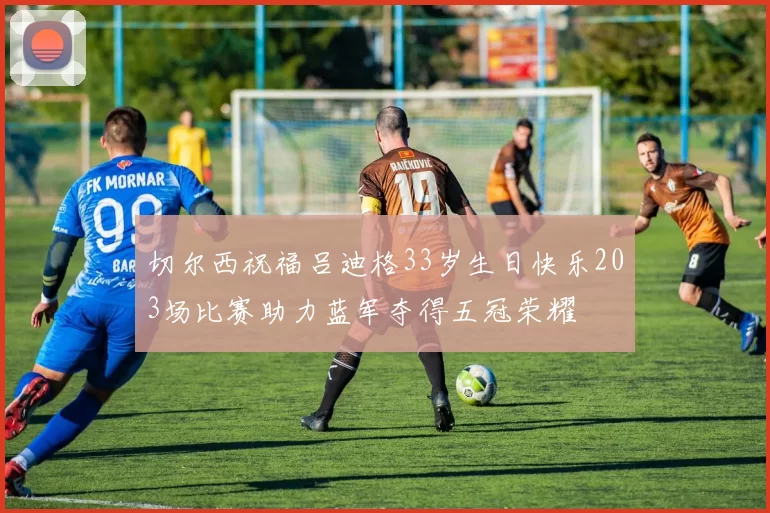切尔西祝福吕迪格33岁生日快乐203场比赛助力蓝军夺得五冠荣耀