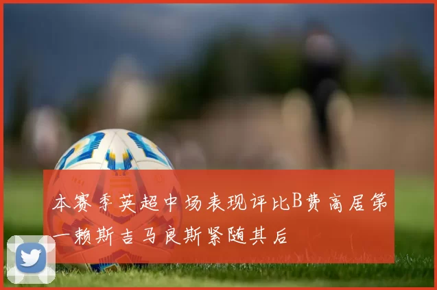 本赛季英超中场表现评比B费高居第一赖斯吉马良斯紧随其后