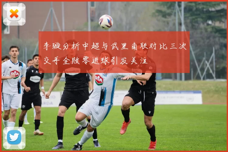 李璇分析中超与武里南联对比三次交手全败零进球引发关注