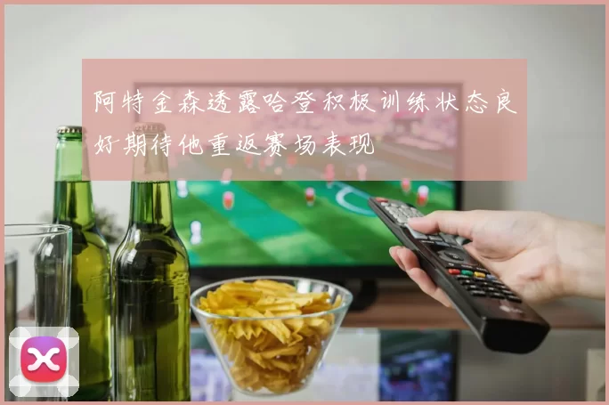 阿特金森透露哈登积极训练状态良好期待他重返赛场表现