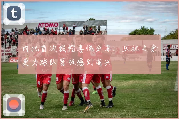 内托首次戴帽喜悦分享：庆祝之余更为球队晋级感到高兴