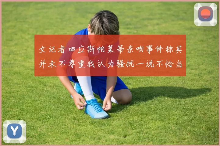 女记者回应斯帕莱蒂亲吻事件称其并未不尊重我认为骚扰一说不恰当