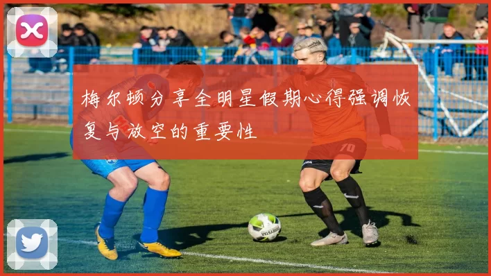 梅尔顿分享全明星假期心得强调恢复与放空的重要性
